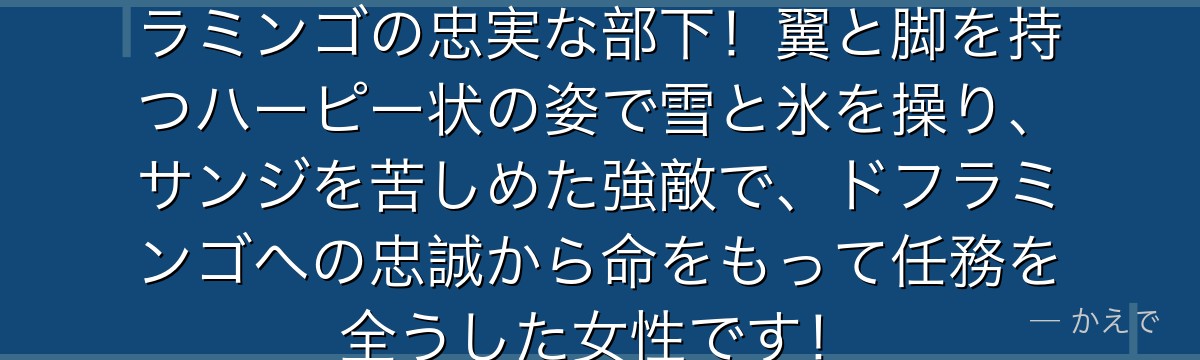 モネはユキユキの実の能力者でドフラミンゴの忠実な部下!翼と脚を持つハーピー状の姿で雪と氷を操り、サンジを苦しめた強敵で、ドフラミンゴへの忠誠から命をもって任務を全うした女性です!