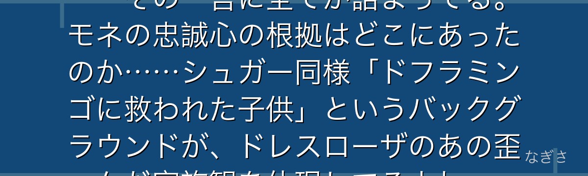 「ドフラミンゴ様のためなら……」——その一言に全てが詰まってる。モネの忠誠心の根拠はどこにあったのか……シュガー同様「ドフラミンゴに救われた子供」というバックグラウンドが、ドレスローザのあの歪んだ家族観を体現してるよね。