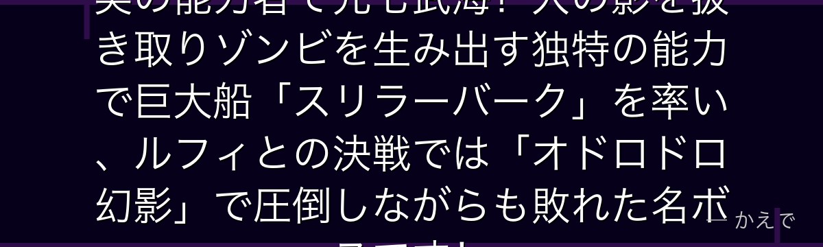 バソロミュー・モリアはカゲカゲの実の能力者で元七武海!人の影を抜き取りゾンビを生み出す独特の能力で巨大船「スリラーバーク」を率い、ルフィとの決戦では「オドロドロ幻影」で圧倒しながらも敗れた名ボスです!