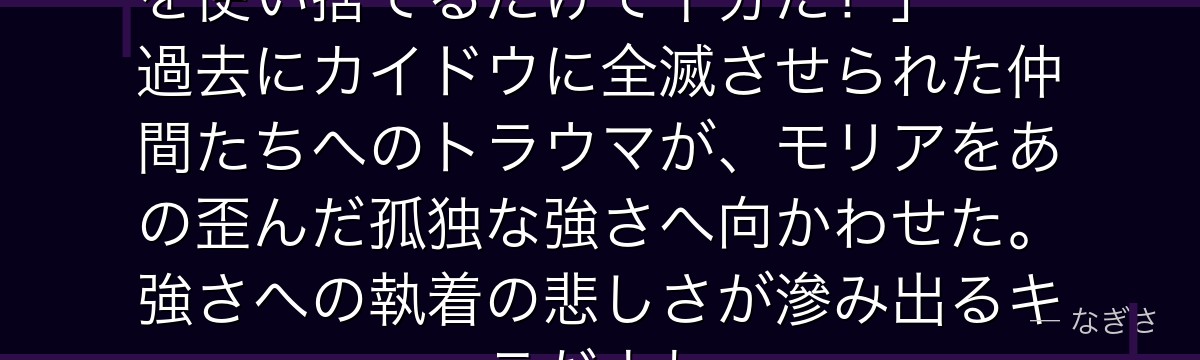 「俺は誰にも頼らず強くなる!部下を使い捨てるだけで十分だ!」——過去にカイドウに全滅させられた仲間たちへのトラウマが、モリアをあの歪んだ孤独な強さへ向かわせた。強さへの執着の悲しさが滲み出るキャラだよね。