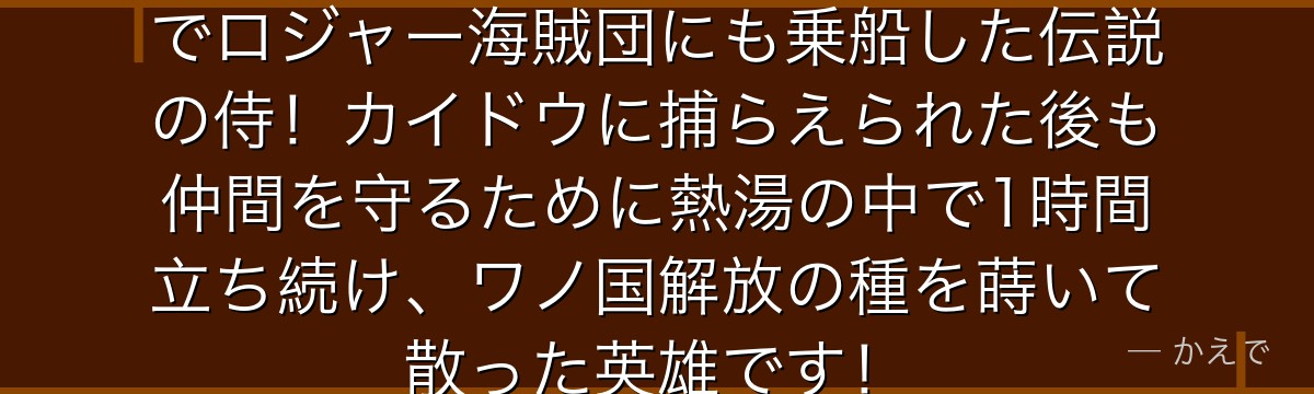光月おでんはワノ国の将軍家の息子でロジャー海賊団にも乗船した伝説の侍!カイドウに捕らえられた後も仲間を守るために熱湯の中で1時間立ち続け、ワノ国解放の種を蒔いて散った英雄です!