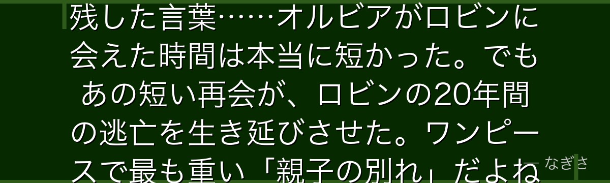 「ロビン……生きて」——それだけの言葉で8年間離れていた母が娘に残した言葉……オルビアがロビンに会えた時間は本当に短かった。でもあの短い再会が、ロビンの20年間の逃亡を生き延びさせた。ワンピースで最も重い「親子の別れ」だよね。