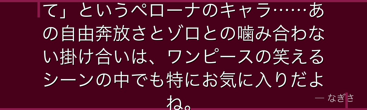 「不幸だわ……でも可愛いから許して」というペローナのキャラ……あの自由奔放さとゾロとの噛み合わない掛け合いは、ワンピースの笑えるシーンの中でも特にお気に入りだよね。