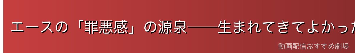 エースの「罪悪感」の源泉——生まれてきてよかったか