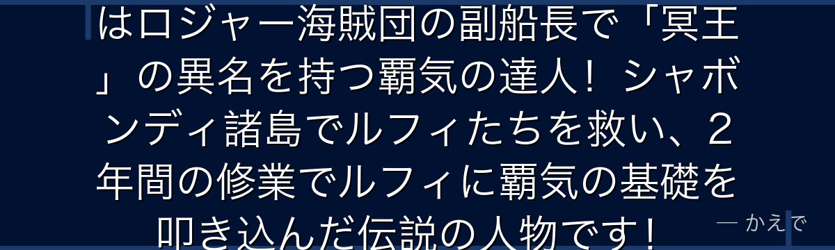 レイリー(シルバーズ・レイリー)はロジャー海賊団の副船長で「冥王」の異名を持つ覇気の達人!シャボンディ諸島でルフィたちを救い、2年間の修業でルフィに覇気の基礎を叩き込んだ伝説の人物です!