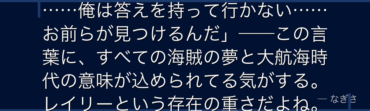 「あの男(ロジャー)は言い遺した……俺は答えを持って行かない……お前らが見つけるんだ」——この言葉に、すべての海賊の夢と大航海時代の意味が込められてる気がする。レイリーという存在の重さだよね。