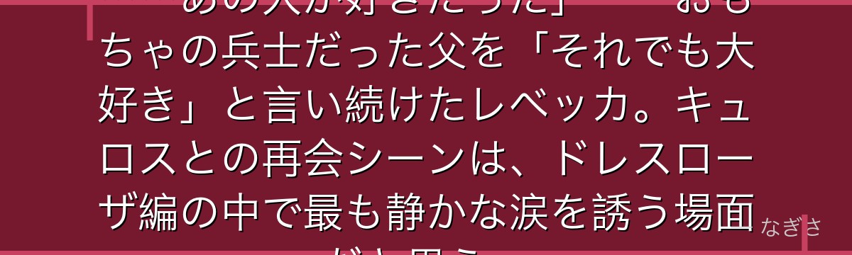 「私はあの人が誰かを知らなくても……あの人が好きだった」——おもちゃの兵士だった父を「それでも大好き」と言い続けたレベッカ。キュロスとの再会シーンは、ドレスローザ編の中で最も静かな涙を誘う場面だと思う。