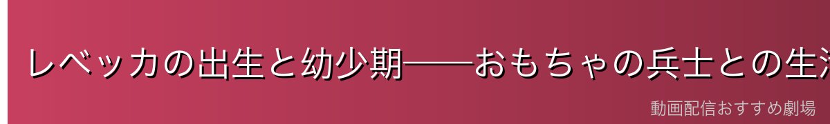 レベッカの出生と幼少期——おもちゃの兵士との生活