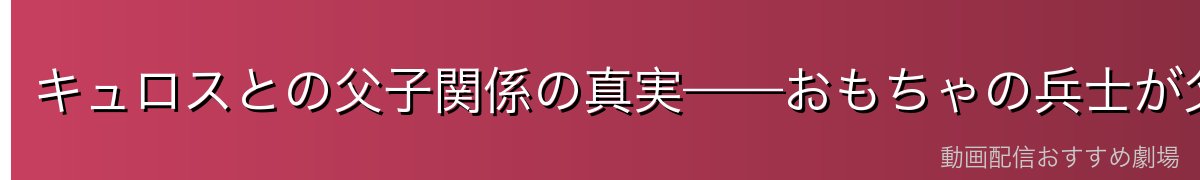 キュロスとの父子関係の真実——おもちゃの兵士が父だった衝撃