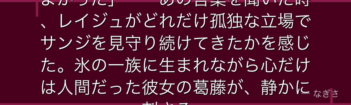 「サンジ……あなたは生まれてきてよかった」——あの言葉を聞いた時、レイジュがどれだけ孤独な立場でサンジを見守り続けてきたかを感じた。氷の一族に生まれながら心だけは人間だった彼女の葛藤が、静かに刺さる。