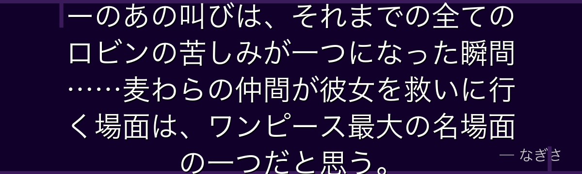 「生きたい!」——エニエス・ロビーのあの叫びは、それまでの全てのロビンの苦しみが一つになった瞬間……麦わらの仲間が彼女を救いに行く場面は、ワンピース最大の名場面の一つだと思う。