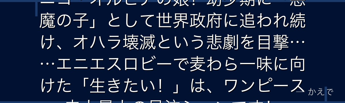 ニコ・ロビンはオハラの考古学者・ニコ・オルビアの娘！幼少期に「悪魔の子」として世界政府に追われ続け、オハラ壊滅という悲劇を目撃……エニエスロビーで麦わら一味に向けた「生きたい！」は、ワンピース史上最大の号泣シーンです！
