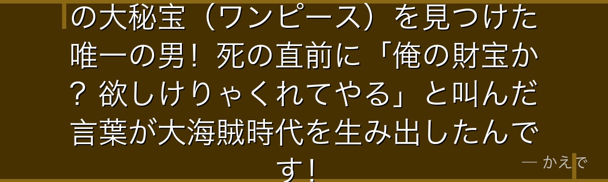 ゴール・D・ロジャーはひとつなぎの大秘宝(ワンピース)を見つけた唯一の男!死の直前に「俺の財宝か?欲しけりゃくれてやる」と叫んだ言葉が大海賊時代を生み出したんです!