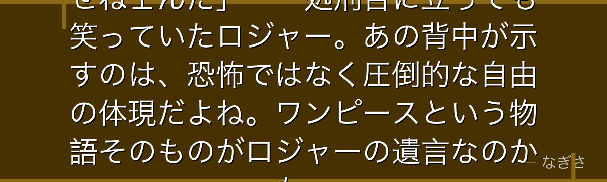 「俺は死なねェ……お前らが俺を殺せねェんだ」——処刑台に立っても笑っていたロジャー。あの背中が示すのは、恐怖ではなく圧倒的な自由の体現だよね。ワンピースという物語そのものがロジャーの遺言なのかも。