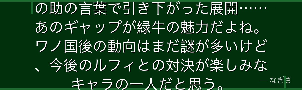 「美人に弱い」という設定と、モモの助の言葉で引き下がった展開……あのギャップが緑牛の魅力だよね。ワノ国後の動向はまだ謎が多いけど、今後のルフィとの対決が楽しみなキャラの一人だと思う。