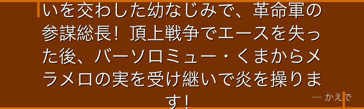 サボはルフィ・エースと義兄弟の誓いを交わした幼なじみで、革命軍の参謀総長!頂上戦争でエースを失った後、バーソロミュー・くまからメラメロの実を受け継いで炎を操ります!