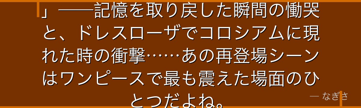 「エース……お前の意志は俺が継ぐ」——記憶を取り戻した瞬間の慟哭と、ドレスローザでコロシアムに現れた時の衝撃……あの再登場シーンはワンピースで最も震えた場面のひとつだよね。