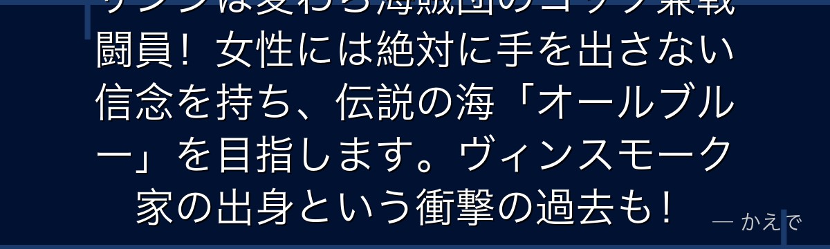 サンジは麦わら海賊団のコック兼戦闘員！女性には絶対に手を出さない信念を持ち、伝説の海「オールブルー」を目指します。ヴィンスモーク家の出身という衝撃の過去も！
