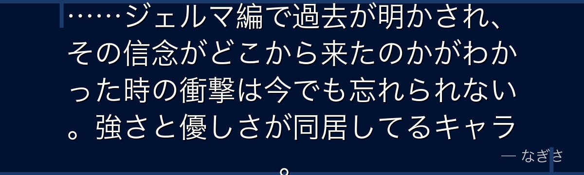 「絶対に女は蹴らない」という美学……ジェルマ編で過去が明かされ、その信念がどこから来たのかがわかった時の衝撃は今でも忘れられない。強さと優しさが同居してるキャラ。