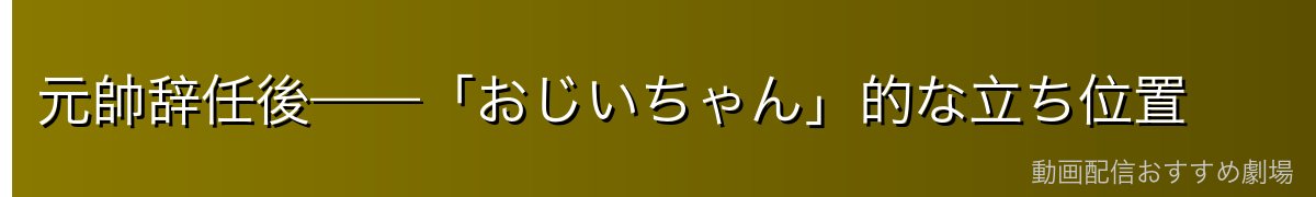 元帥辞任後——「おじいちゃん」的な立ち位置