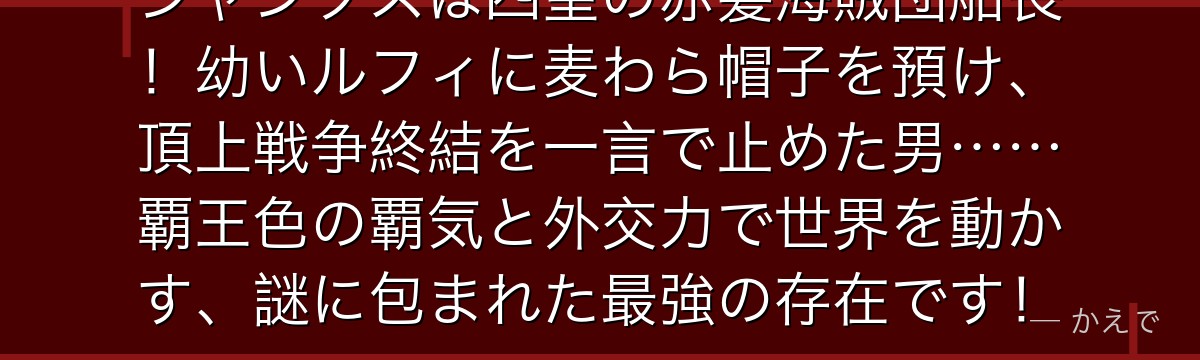 シャンクスは四皇の赤髪海賊団船長!幼いルフィに麦わら帽子を預け、頂上戦争終結を一言で止めた男……覇王色の覇気と外交力で世界を動かす、謎に包まれた最強の存在です!