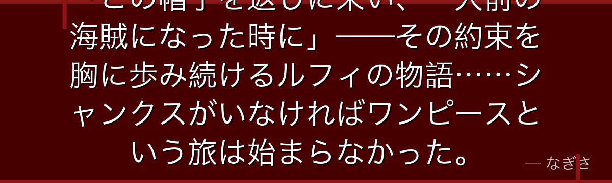 「この帽子を返しに来い、一人前の海賊になった時に」——その約束を胸に歩み続けるルフィの物語……シャンクスがいなければワンピースという旅は始まらなかった。
