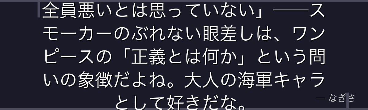 「俺は海軍だが、お前ら(海賊)が全員悪いとは思っていない」——スモーカーのぶれない眼差しは、ワンピースの「正義とは何か」という問いの象徴だよね。大人の海軍キャラとして好きだな。