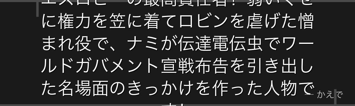 スパンダムはCP9の司令官でエニエスロビーの最高責任者!弱いくせに権力を笠に着てロビンを虐げた憎まれ役で、ナミが伝達電伝虫でワールドガバメント宣戦布告を引き出した名場面のきっかけを作った人物です!