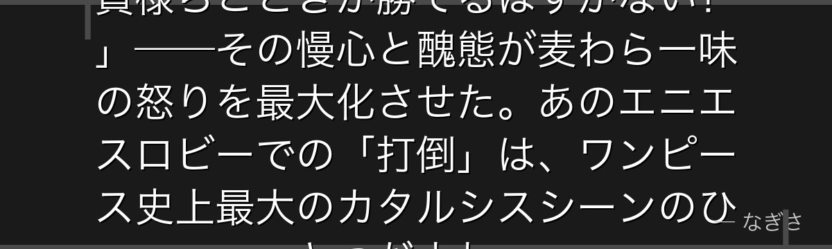 「CP9は世界最強の諜報機関だ!貴様らごときが勝てるはずがない!」——その慢心と醜態が麦わら一味の怒りを最大化させた。あのエニエスロビーでの「打倒」は、ワンピース史上最大のカタルシスシーンのひとつだよね。