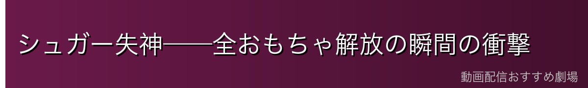 シュガー失神——全おもちゃ解放の瞬間の衝撃