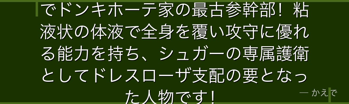 トレーボルはベタベタの実の能力者でドンキホーテ家の最古参幹部!粘液状の体液で全身を覆い攻守に優れる能力を持ち、シュガーの専属護衛としてドレスローザ支配の要となった人物です!