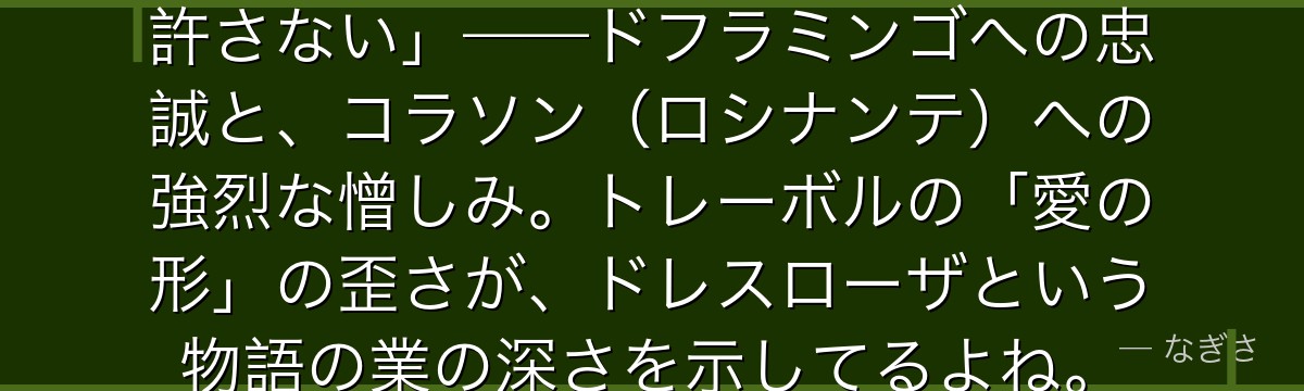 「コラソンめ……お前だけは絶対に許さない」——ドフラミンゴへの忠誠と、コラソン(ロシナンテ)への強烈な憎しみ。トレーボルの「愛の形」の歪さが、ドレスローザという物語の業の深さを示してるよね。