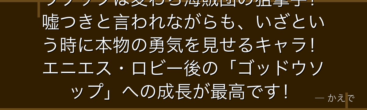 ウソップは麦わら海賊団の狙撃手!嘘つきと言われながらも、いざという時に本物の勇気を見せるキャラ!エニエス・ロビー後の「ゴッドウソップ」への成長が最高です!