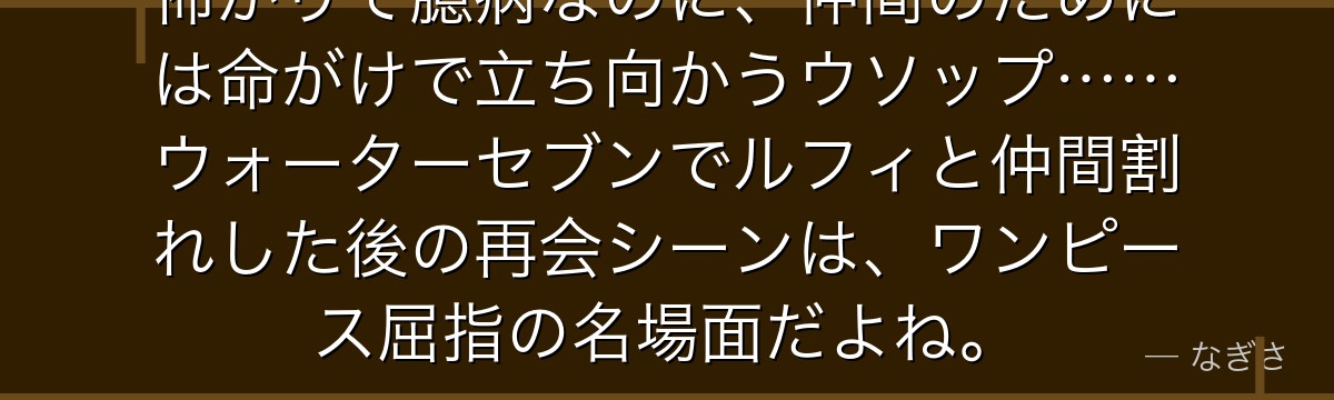 怖がりで臆病なのに、仲間のためには命がけで立ち向かうウソップ……ウォーターセブンでルフィと仲間割れした後の再会シーンは、ワンピース屈指の名場面だよね。