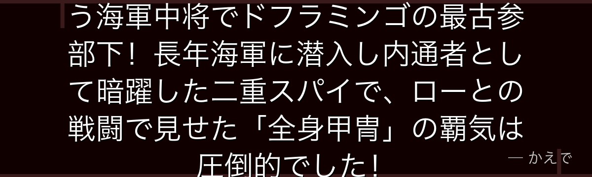 ヴェルゴは武装色の覇気を全身に纏う海軍中将でドフラミンゴの最古参部下!長年海軍に潜入し内通者として暗躍した二重スパイで、ローとの戦闘で見せた「全身甲冑」の覇気は圧倒的でした!