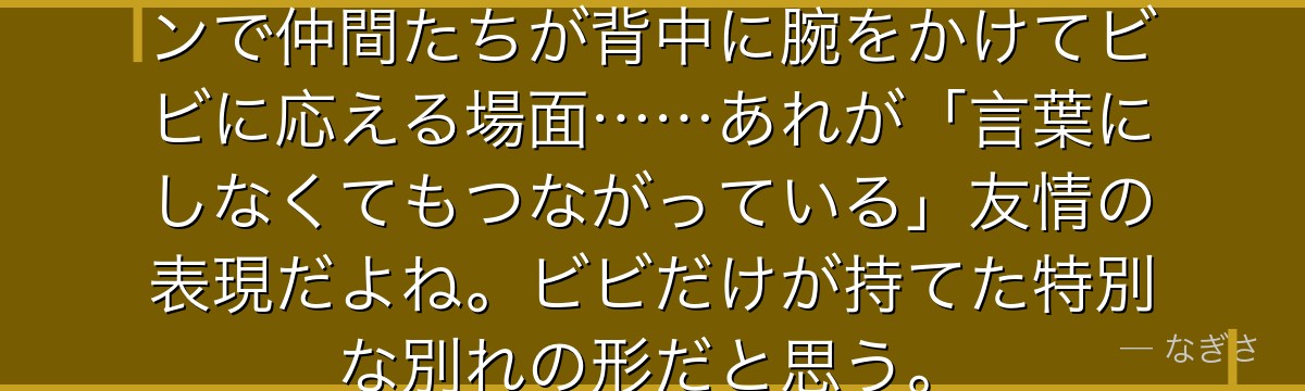 「また会う日まで!」——あのシーンで仲間たちが背中に腕をかけてビビに応える場面……あれが「言葉にしなくてもつながっている」友情の表現だよね。ビビだけが持てた特別な別れの形だと思う。