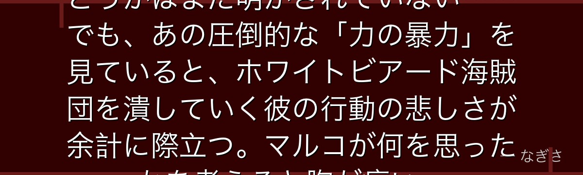 ウィーブルが本当に白ひげの息子かどうかはまだ明かされていない……でも、あの圧倒的な「力の暴力」を見ていると、ホワイトビアード海賊団を潰していく彼の行動の悲しさが余計に際立つ。マルコが何を思ったかを考えると胸が痛い。