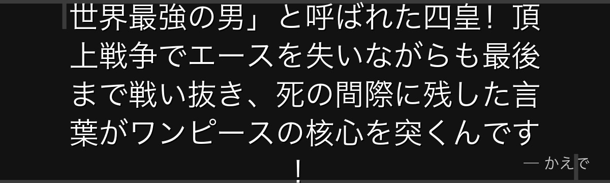 白ひげはグラグラの実の能力者で「世界最強の男」と呼ばれた四皇!頂上戦争でエースを失いながらも最後まで戦い抜き、死の間際に残した言葉がワンピースの核心を突くんです!