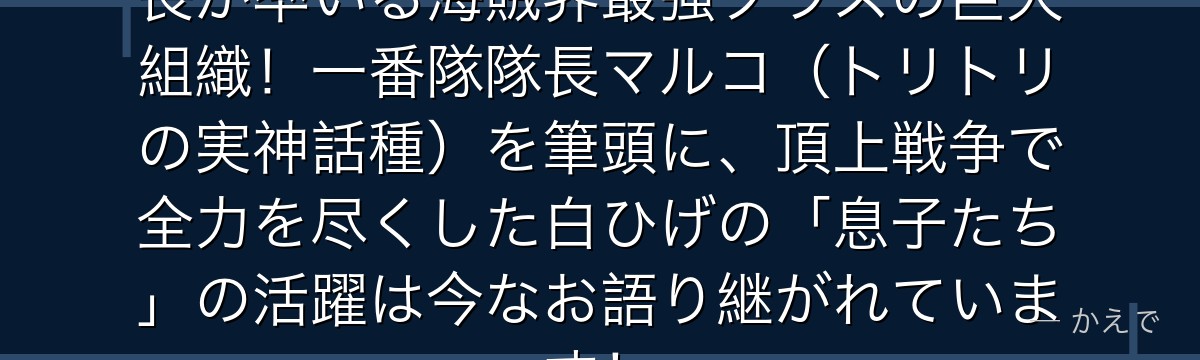 白ひげ海賊団は分隊制で16名の隊長が率いる海賊界最強クラスの巨大組織!一番隊隊長マルコ(トリトリの実神話種)を筆頭に、頂上戦争で全力を尽くした白ひげの「息子たち」の活躍は今なお語り継がれています!