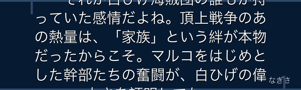 「オヤジのためなら死んでもいい」——それが白ひげ海賊団の誰もが持っていた感情だよね。頂上戦争のあの熱量は、「家族」という絆が本物だったからこそ。マルコをはじめとした幹部たちの奮闘が、白ひげの偉大さを証明してた。