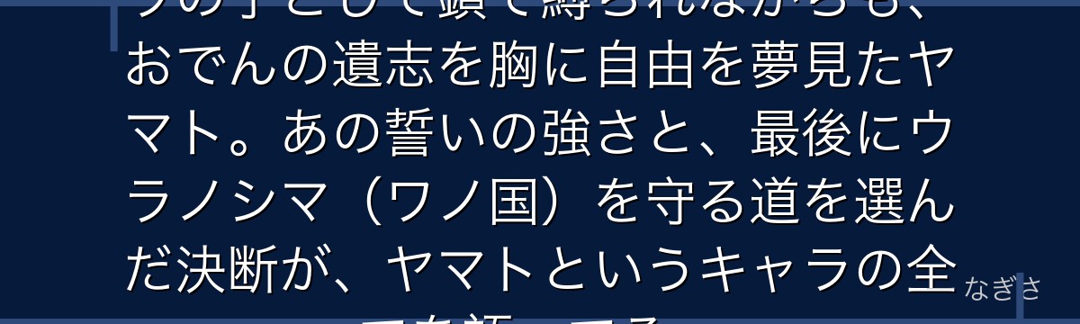 「俺はおでんになる!」——カイドウの子として鎖で縛られながらも、おでんの遺志を胸に自由を夢見たヤマト。あの誓いの強さと、最後にウラノシマ(ワノ国)を守る道を選んだ決断が、ヤマトというキャラの全てを語ってる。