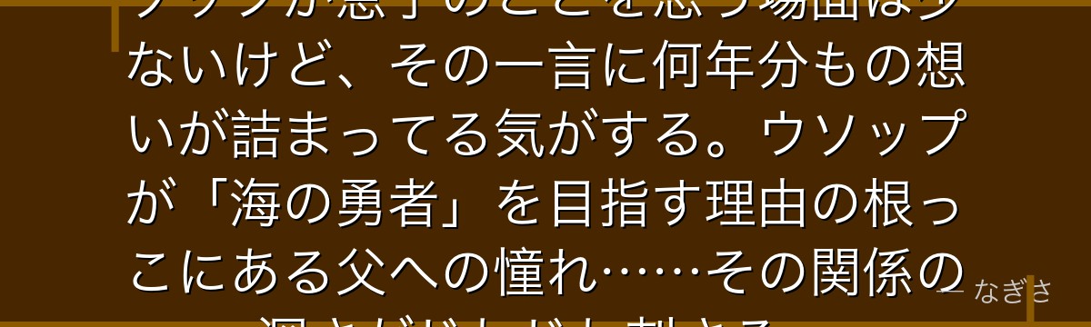 「ウソップは元気かな……」——ヤソップが息子のことを思う場面は少ないけど、その一言に何年分もの想いが詰まってる気がする。ウソップが「海の勇者」を目指す理由の根っこにある父への憧れ……その関係の深さがじわじわ刺さる。