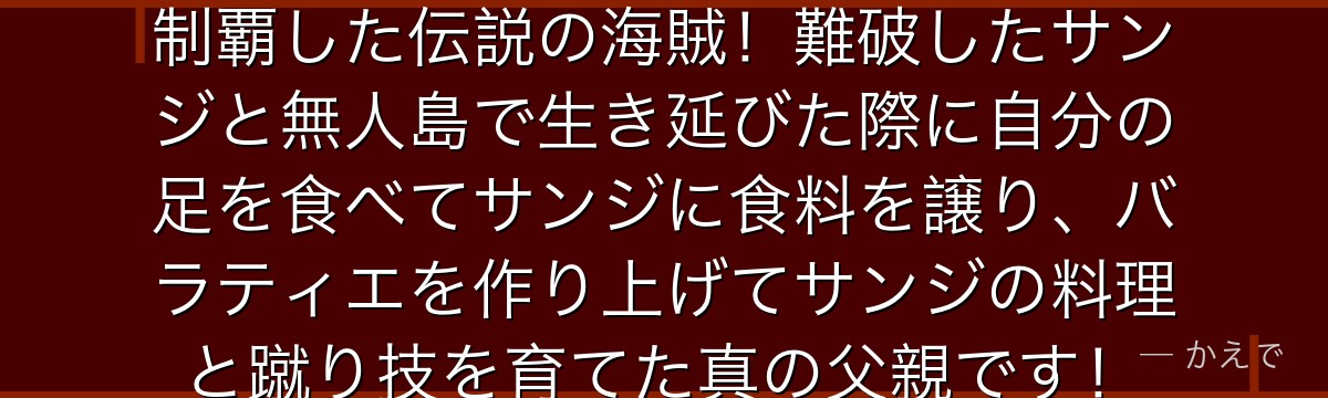 赤足のゼフはかつて偉大なる航路を制覇した伝説の海賊!難破したサンジと無人島で生き延びた際に自分の足を食べてサンジに食料を譲り、バラティエを作り上げてサンジの料理と蹴り技を育てた真の父親です!