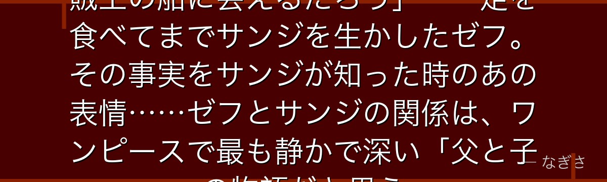 「いつかお前は必ずあの海で……海賊王の船に会えるだろう」——足を食べてまでサンジを生かしたゼフ。その事実をサンジが知った時のあの表情……ゼフとサンジの関係は、ワンピースで最も静かで深い「父と子」の物語だと思う。