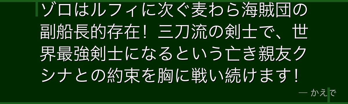ゾロはルフィに次ぐ麦わら海賊団の副船長的存在!三刀流の剣士で、世界最強剣士になるという亡き親友クシナとの約束を胸に戦い続けます!