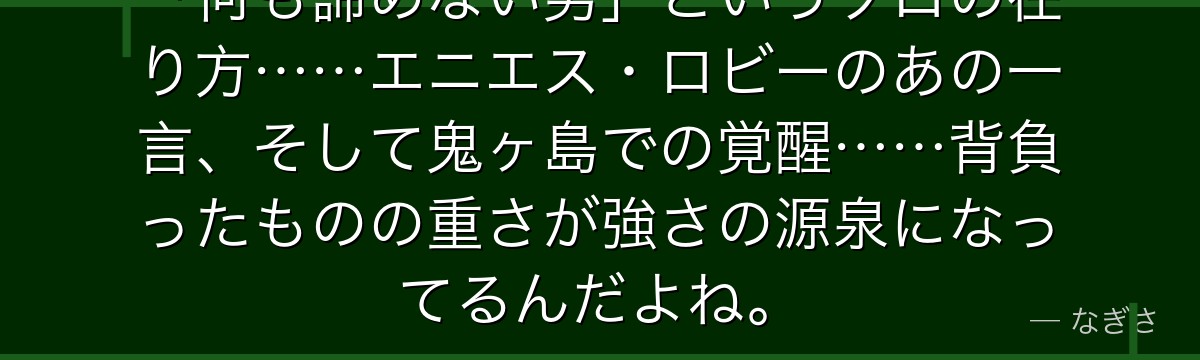 「何も諦めない男」というゾロの在り方……エニエス・ロビーのあの一言、そして鬼ヶ島での覚醒……背負ったものの重さが強さの源泉になってるんだよね。