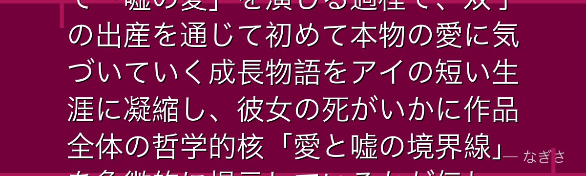 アイを深掘りすると、推しの子が「愛を知らない少女」がアイドルとして「嘘の愛」を演じる過程で、双子の出産を通じて初めて本物の愛に気づいていく成長物語をアイの短い生涯に凝縮し、彼女の死がいかに作品全体の哲学的核「愛と嘘の境界線」を象徴的に提示しているかが伝わってくるんだよね