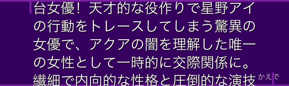 黒川あかねは「今カノ」リアリティショー出演を機にアクアと出会う舞台女優！天才的な役作りで星野アイの行動をトレースしてしまう驚異の女優で、アクアの闇を理解した唯一の女性として一時的に交際関係に。繊細で内向的な性格と圧倒的な演技力のギャップが魅力なんだよ！