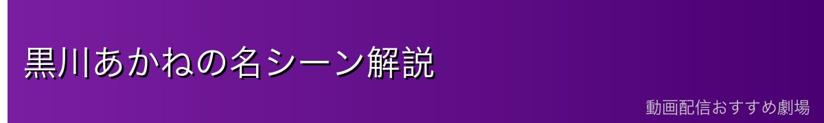 黒川あかねの名シーン解説