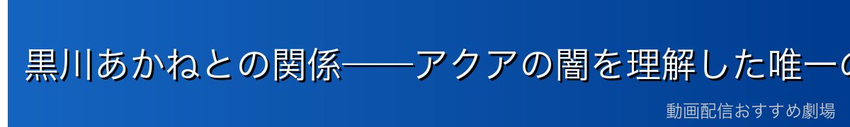 黒川あかねとの関係——アクアの闇を理解した唯一の存在